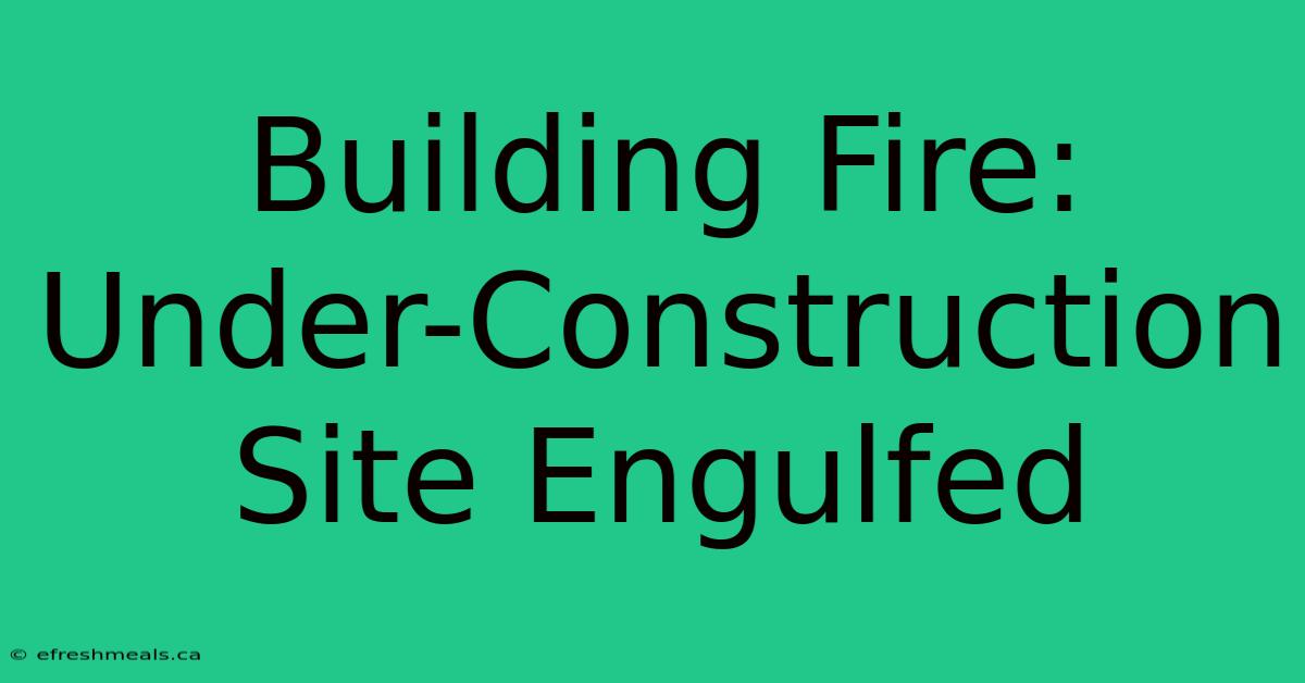 Building Fire: Under-Construction Site Engulfed